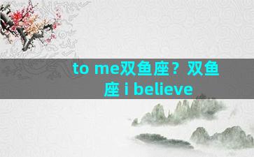 to me双鱼座？双鱼座 i believe